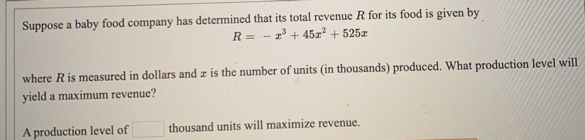Suppose a baby food company has determined that its total revenue R for its food is given by
R = – x³ + 45x² + 525x
where R is measured in dollars and x is the number of units (in thousands) produced. What production level will
yield a maximum revenue?
A production level of
thousand units will maximize revenue.
