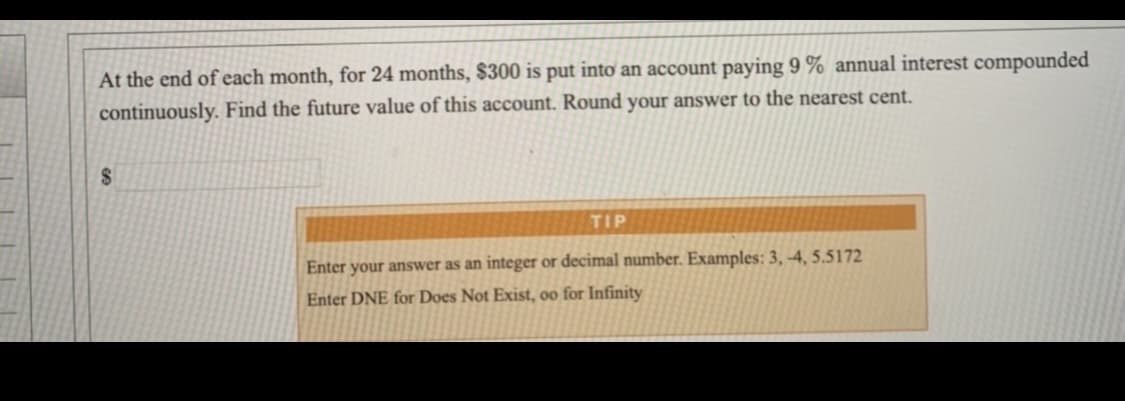 At the end of each month, for 24 months, $300 is put into an account paying 9 % annual interest compounded
continuously. Find the future value of this account. Round your answer to the nearest cent.
2.
TIP
Enter your answer as an integer or decimal number. Examples: 3, -4, 5.5172
Enter DNE for Does Not Exist, oo for Infinity
