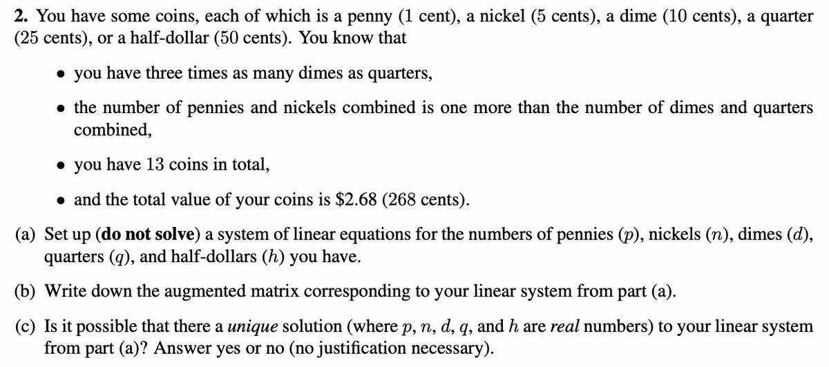 2. You have some coins, each of which is a penny (1 cent), a nickel (5 cents), a dime (10 cents), a quarter
(25 cents), or a half-dollar (50 cents). You know that
• you have three times as many dimes as quarters,
• the number of pennies and nickels combined is one more than the number of dimes and quarters
combined,
• you have 13 coins in total,
• and the total value of your coins is $2.68 (268 cents).
(a) Set up (do not solve) a system of linear equations for the numbers of pennies (p), nickels (n), dimes (d),
quarters (q), and half-dollars (h) you have.
(b) Write down the augmented matrix corresponding to your linear system from part (a).
(c) Is it possible that there a unique solution (where p, n, d, q, and h are real numbers) to your linear system
from part (a)? Answer yes or no (no justification necessary).