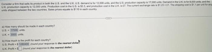 Consider a firm that sells its product in both the U.S. and the UK. U.S. demand is for 12,000 units, and the U.S. production capacity is 17,000 units. Demand in the UK, is for 8,000 units, and the
U.K. production capacity is 12,000 units. Production cost in the U.S. is $3.3, and production cost in the U.K. is £7. The current exchange rate is $1.23= £1. The shipping cost is $1.1 per unit for any
units shipped between the two countries. Sales prices equate to $110 in each country.
a) How many should be made in each country?
U.S. 17000 units
UK 3000 units.
b) How much is the profit for each country?
U.S. Profit = $ 1280400 (round your response to the nearest dollar)
U.K. Profit=$ (round your response to the nearest dollar)
C