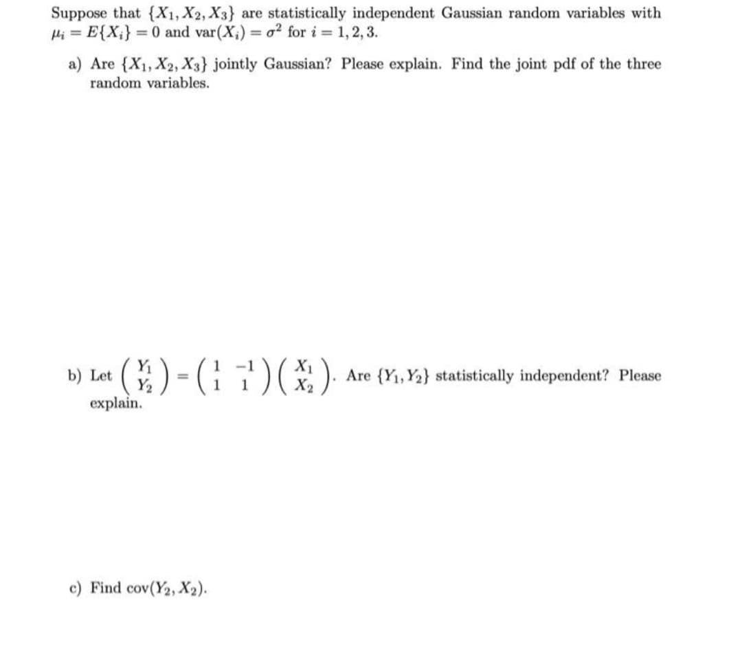 Suppose that {X1, X2, X3} are statistically independent Gaussian random variables with
P₁ = E{X₂} = 0 and var (X₁) = o2 for i = 1, 2, 3.
a) Are {X₁, X2, X3} jointly Gaussian? Please explain. Find the joint pdf of the three
random variables.
b) Let
* (X) = (17) (X). Are {Y₁, Y2} statistically independent? Please
Y₂
explain.
c) Find cov(Y2, X2).