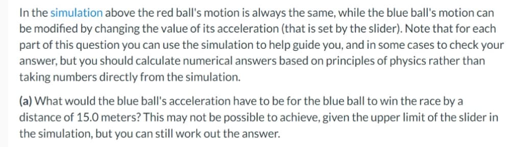 In the simulation above the red ball's motion is always the same, while the blue ball's motion can
be modified by changing the value of its acceleration (that is set by the slider). Note that for each
part of this question you can use the simulation to help guide you, and in some cases to check your
answer, but you should calculate numerical answers based on principles of physics rather than
taking numbers directly from the simulation.
(a) What would the blue ball's acceleration have to be for the blue ball to win the race by a
distance of 15.0 meters? This may not be possible to achieve, given the upper limit of the slider in
the simulation, but you can still work out the answer.