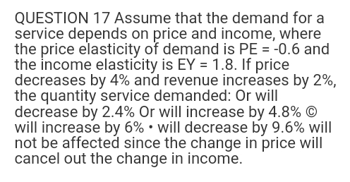 QUESTION 17 Assume that the demand for a
service depends on price and income, where
the price elasticity of demand is PE = -0.6 and
the income elasticity is EY = 1.8. If price
decreases by 4% and revenue increases by 2%,
the quantity service demanded: Or will
decrease by 2.4% Or will increase by 4.8% Ⓒ
will increase by 6% will decrease by 9.6% will
not be affected since the change in price will
cancel out the change in income.