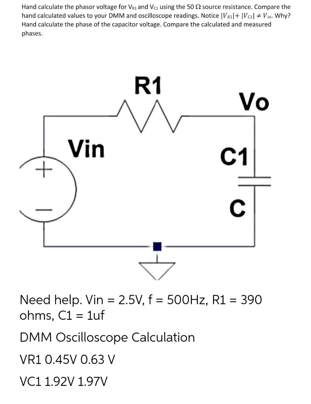 Hand calculate the phasor voltage for VR1 and Vc₁ using the 50 2 source resistance. Compare the
hand calculated values to your DMM and oscilloscope readings. Notice |VR1| + |Vc₁| + Vin. Why?
Hand calculate the phase of the capacitor voltage. Compare the calculated and measured
phases.
+
Vin
R1
M
Vo
DMM Oscilloscope Calculation
VR1 0.45V 0.63 V
VC1 1.92V 1.97V
C1
C
Need help. Vin = 2.5V, f = 500Hz, R1 = 390
ohms, C1 = 1uf