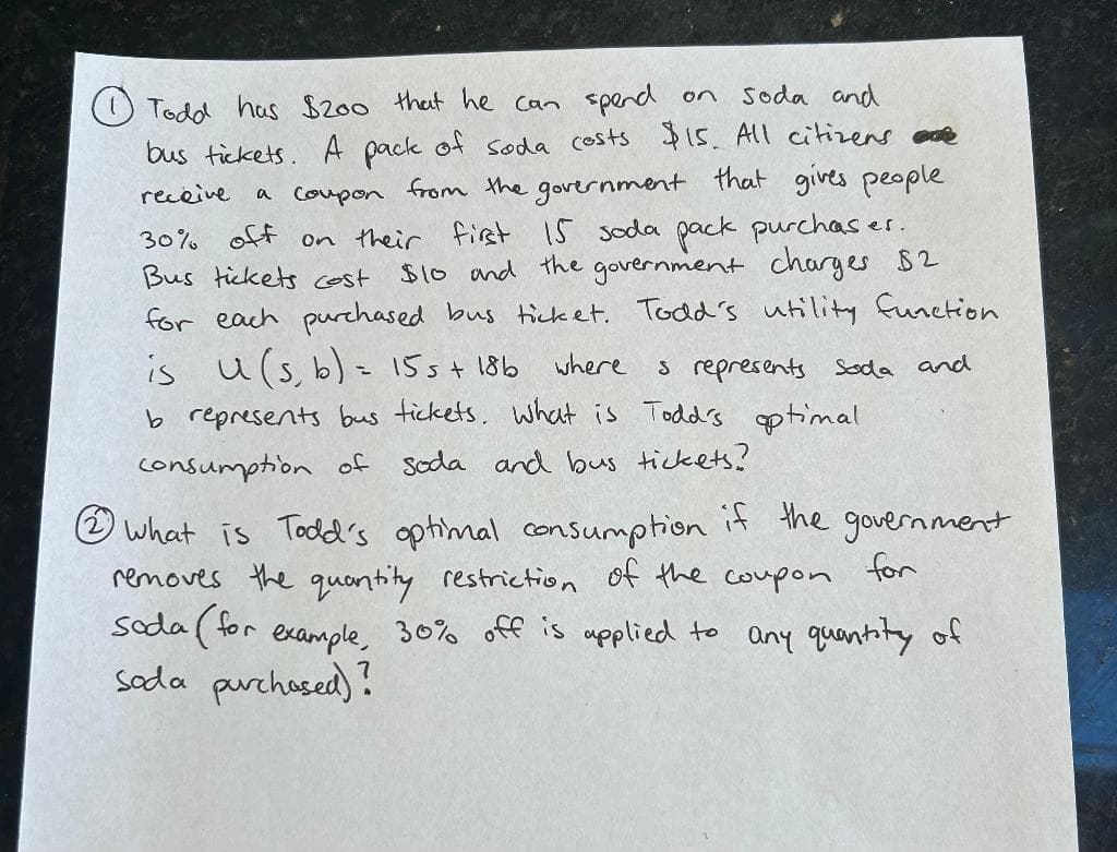 on
soda and
Todd has $200 that he can spend
receive
bus tickets. A pack of soda costs $15. All citizens re
a coupon from the government that gives people
30% off on their first 15 soda pack purchases
Bus tickets cost
$10 and the government charges $2
for each purchased bus ticket. Todd's utility function
is u (s, b) = 15 s + 18b
s represents soda and
b represents bus tickets. What is Todd's optimal
consumption of soda and bus tickets?
where
.
What is Todd's optimal consumption if the government
removes the quantity restriction of the coupon
for
soda (for example, 30% off is applied to any quantity of
soda purchased)?