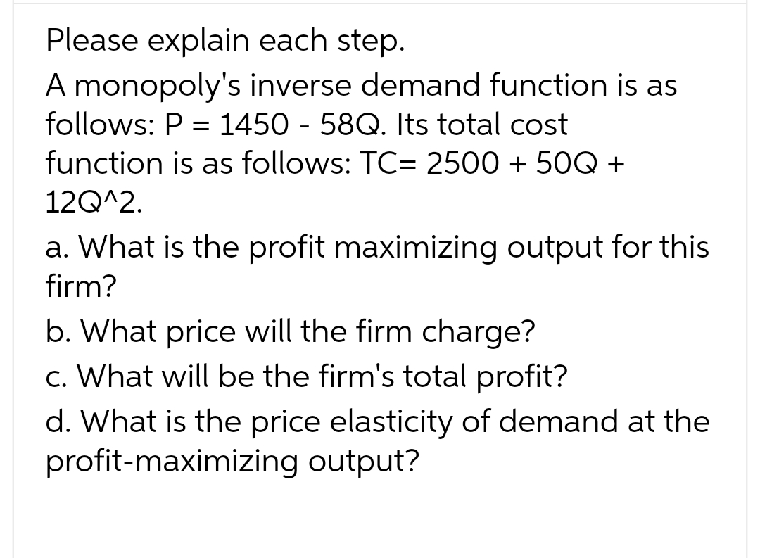 Please explain each step.
A monopoly's inverse demand function is as
follows: P = 1450 - 58Q. Its total cost
function is as follows: TC= 2500 +50Q +
12Q^2.
a. What is the profit maximizing output for this
firm?
b. What price will the firm charge?
c. What will be the firm's total profit?
d. What is the price elasticity of demand at the
profit-maximizing output?