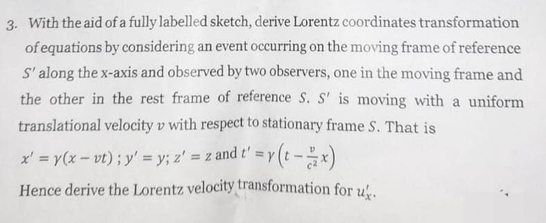 3. With the aid of a fully labelled sketch, derive Lorentz coordinates transformation
of equations by considering an event occurring on the moving frame of reference
S' along the x-axis and observed by two observers, one in the moving frame and
the other in the rest frame of reference S. S' is moving with a uniform
translational velocity v with respect to stationary frame S. That is
x' = y(x - vt) ; y' = y; z' = z and t' = y(t - x)
Hence derive the Lorentz velocity transformation for us.