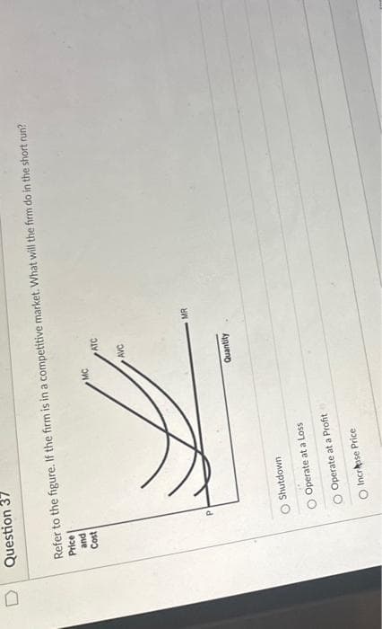 Question 37
Refer to the figure. If the firm is in a competitive market. What will the firm do in the short run?
Price
and
Cost
O Shutdown
Operate at a Loss
O Operate at a Profit
Increase Price
MC
ATC
AVC
Quantity
MR