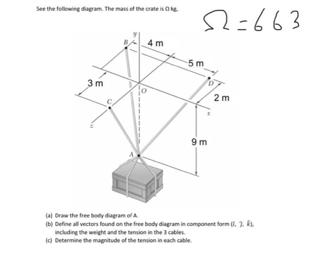 See the following diagram. The mass of the crate is 2 kg,
3m
B
4 m
52=663
-5 m
9m
2 m
(a) Draw the free body diagram of A.
(b) Define all vectors found on the free body diagram in component form (î, ĵ, k),
including the weight and the tension in the 3 cables.
(c) Determine the magnitude of the tension in each cable.