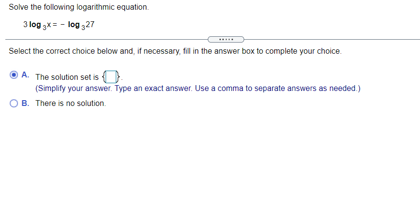 Solve the following logarithmic equation.
3 log 3x= - log 327
.....
Select the correct choice below and, if necessary, fill in the answer box to complete your choice.
A. The solution set is
(Simplify your answer. Type an exact answer. Use a comma to separate answers as needed.)
O B. There is no solution.
