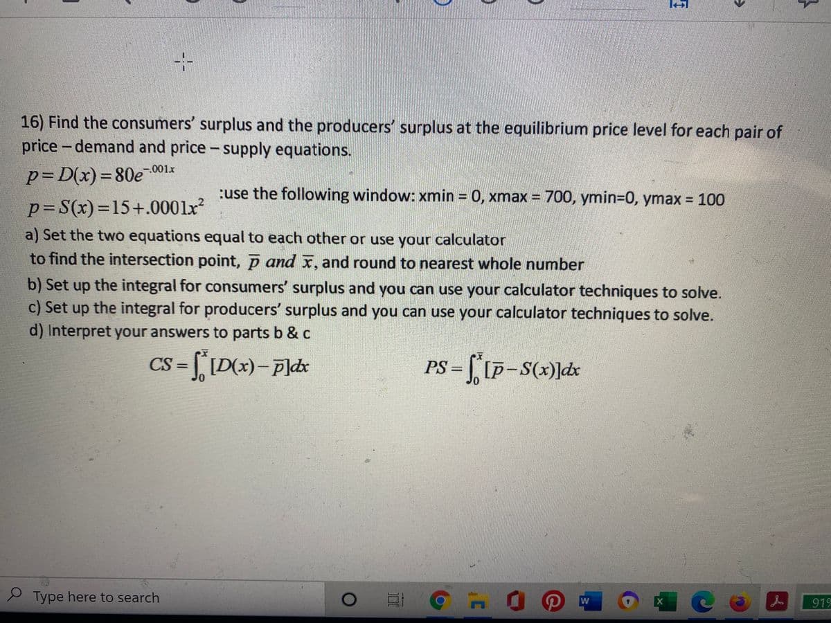 16) Find the consumers' surplus and the producers' surplus at the equilibrium price level for each pair of
price - demand and price - supply equations.
-.001x
p=D(x)=80e
:use the following window: xmin = 0, xmax = 700, ymin=0, ymax 100
p=S(x)=15+.0001x
a) Set the two equations equal to each other or use your calculator
to find the intersection point, p and x, and round to nearest whole number
b) Set up the integral for consumers' surplus and you can use your calculator techniques to solve.
c) Set up the integral for producers' surplus and you can use your calculator techniques to solve.
d) Interpret your answers to parts b & c
CS =
PS =
S Type here to search
919
