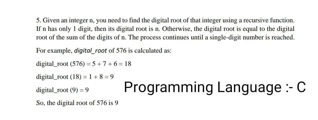 5. Given an integer n, you need to find the digital root of that integer using a recursive function.
If n has only 1 digit, then its digital root is n. Otherwise, the digital root is equal to the digital
root of the sum of the digits of n. The process continues until a single-digit number is reached.
For example, digital_root of 576 is calculated as:
digital_root (576) = 5+7+ 6 = 18
digital_root (18) = 1 +8=9
digital_root (9) = 9
Programming Language :- C
So, the digital root of 576 is 9
