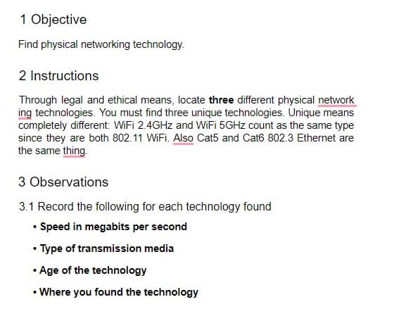 1 Objective
Find physical networking technology.
2 Instructions
Through legal and ethical means, locate three different physical network
ing technologies. You must find three unique technologies. Unique means
completely different: WiFi 2.4GHZ and WiFi 5GHZ count as the same type
since they are both 802.11 WiFi. Also Cat5 and Cat6 802.3 Ethernet are
the same thing.
3 Observations
3.1 Record the following for each technology found
• Speed in megabits per second
• Type of transmission media
• Age of the technology
• Where you found the technology

