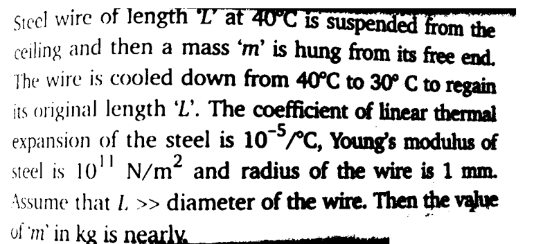 Steel wire of length 'L' at 40°C is suspended from the
ceiling and then a mass 'm' is hung from its free end.
The wire is cooled down from 40°C to 30° C to regain
its original length 'L'. The coefficient of linear thermal
expansion of the steel is 10rC, Young's modulus of
steel is 10' N/
'm and radius of the wire is 1 mm.
Assume that L >> diameter of the wire. Then the value
uf 'm' in kg is nearly.
