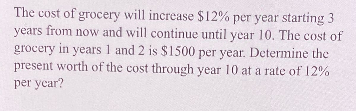 The cost of grocery will increase $12% per year starting 3
years from now and will continue until year 10. The cost of
in
1 and 2 is $1500 per year. Determine the
present worth of the cost through year 10 at a rate of 12%
grocery
years
per year?
