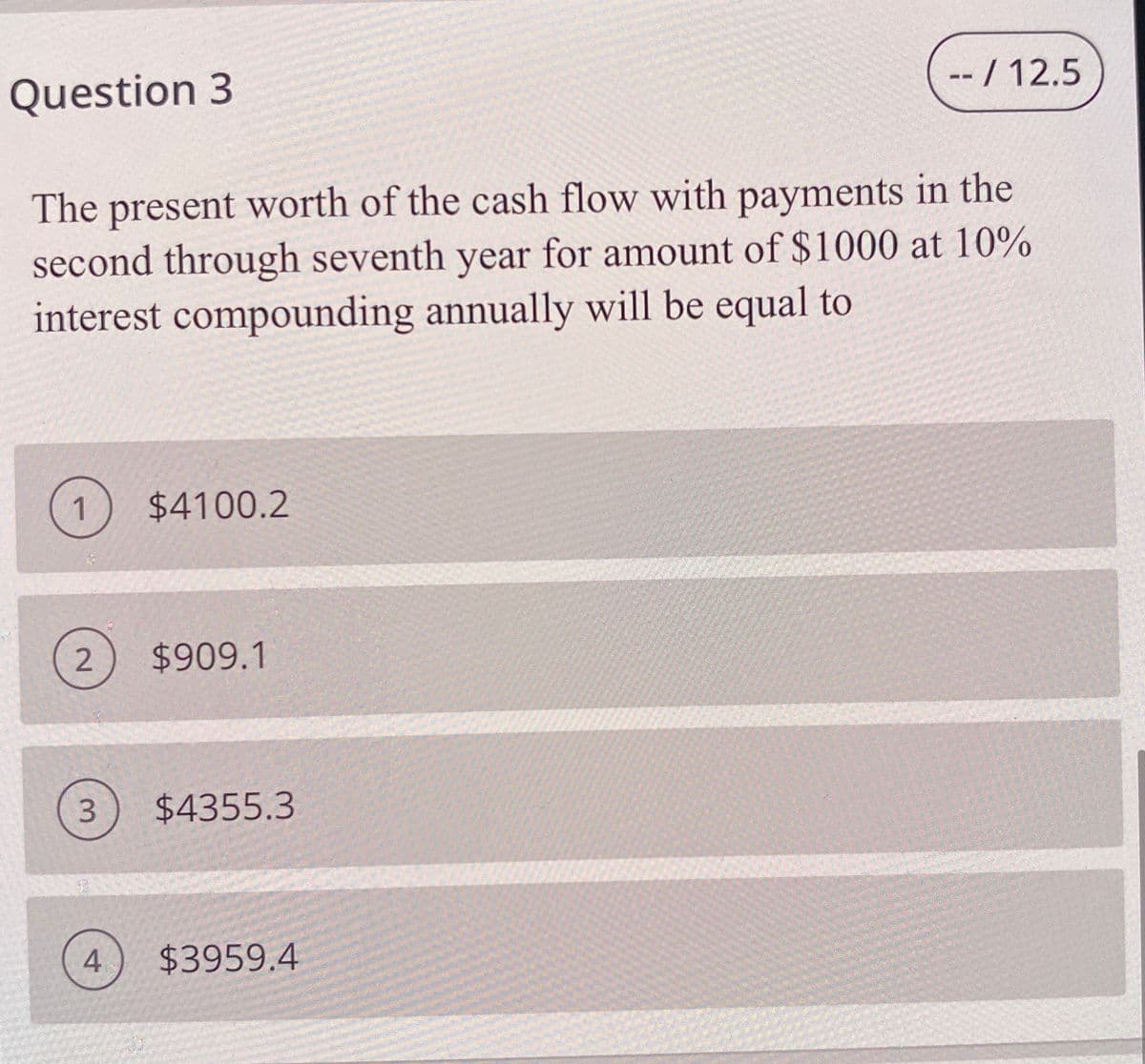 Question 3
- / 12.5
The present worth of the cash flow with payments in the
second through seventh year for amount of $1000 at 10%
interest compounding annually will be equal to
1
$4100.2
2
$909.1
3.
$4355.3
$3959.4
