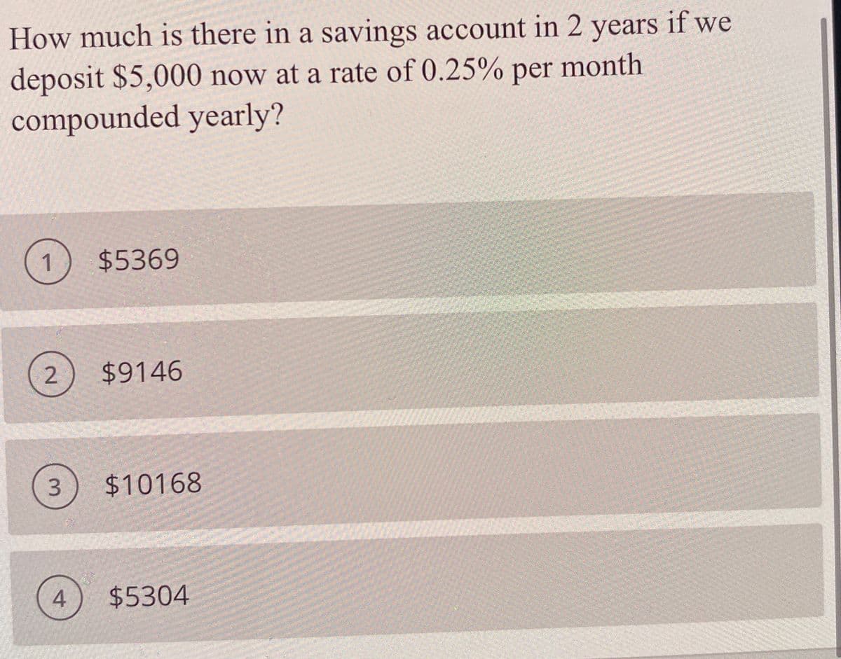 How much is there in a savings account in 2 years if we
deposit $5,000 now at a rate of 0.25% per month
compounded yearly?
$5369
2
$9146
$10168
4.
$5304
3.
