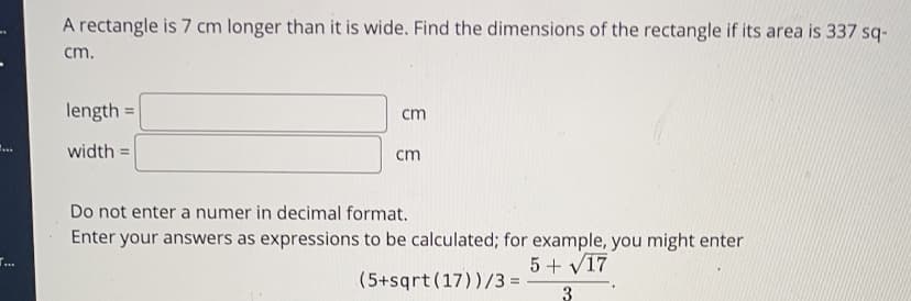 A rectangle is 7 cm longer than it is wide. Find the dimensions of the rectangle if its area is 337 sq-
cm.
length =
cm
width =
cm
Do not enter a numer in decimal format.
Enter your answers as expressions to be calculated; for example, you might enter
5+ V17
(5+sqrt(17))/3 =
3
