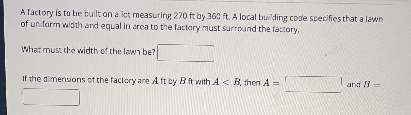 A factory is to be built on a lot measuring 270 ft by 360 ft. A local building code specifies that a lawn
of uniform width and equal in area to the factory must surround the factory.
What must the width of the lawn be?
If the dimensions of the factory are A ft by B ft with A < B, then A =
and B =
