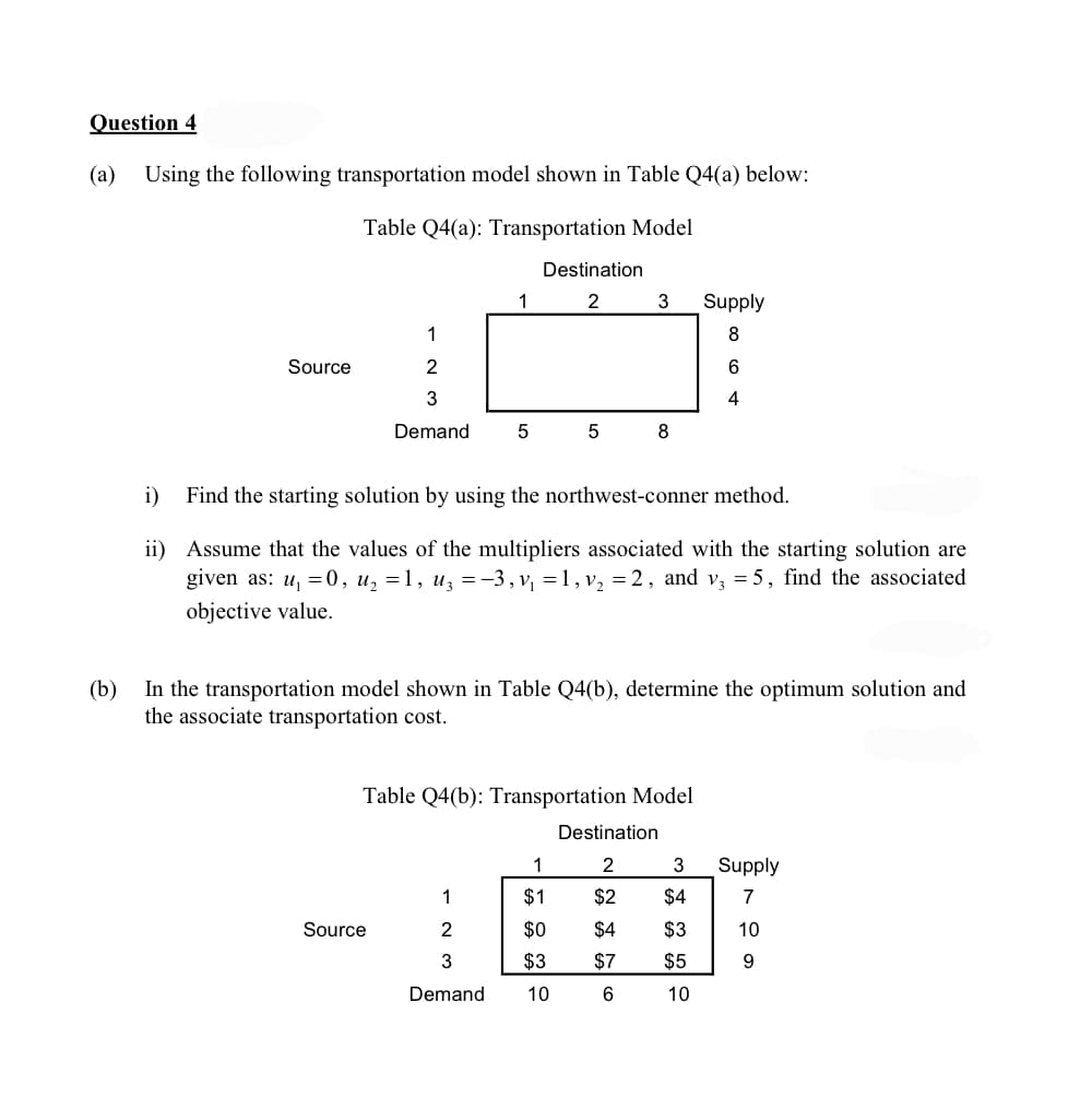 Question 4
(a)
Using the following transportation model shown in Table Q4(a) below:
Table Q4(a): Transportation Model
Destination
1
2
3
Supply
1
8
Source
6.
3
4
Demand
8
i)
Find the starting solution by using the northwest-conner method.
ii) Assume that the values of the multipliers associated with the starting solution are
given as: u, =0, u, =1, uz =-3,v, =1, v, = 2, and v, = 5, find the associated
objective value.
(b)
In the transportation model shown in Table Q4(b), determine the optimum solution and
the associate transportation cost.
Table Q4(b): Transportation Model
Destination
1
2
3
Supply
主
1
$1
$2
$4
Source
2
$0
$4
$3
10
3
$3
$7
$5
9.
Demand
10
6
10
