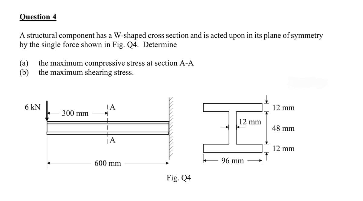 Question 4
A structural component has a W-shaped cross section and is acted upon in its plane of symmetry
by the single force shown in Fig. Q4. Determine
(a) the maximum compressive stress at section A-A
(b) the maximum shearing stress.
6 kN
300 mm
A
600 mm
Fig. Q4
12 mm
96 mm
12 mm
48 mm
12 mm