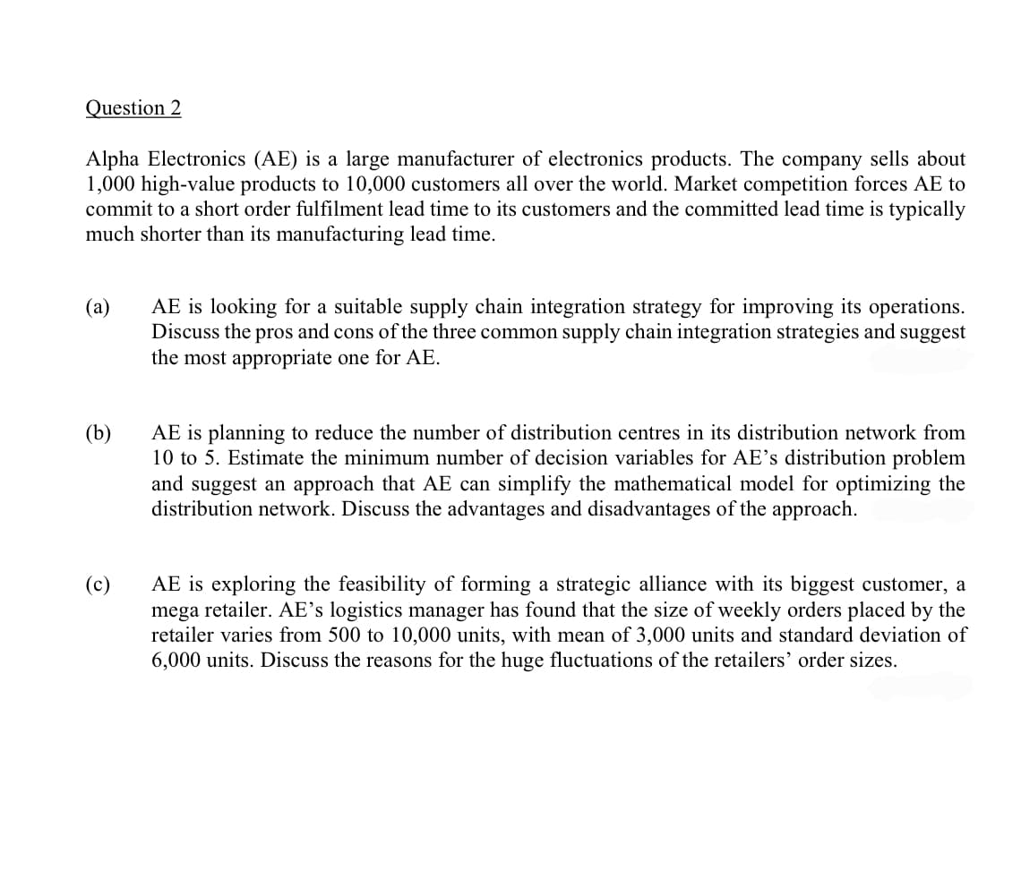 Question 2
Alpha Electronics (AE) is a large manufacturer of electronics products. The company sells about
1,000 high-value products to 10,000 customers all over the world. Market competition forces AE to
commit to a short order fulfilment lead time to its customers and the committed lead time is typically
much shorter than its manufacturing lead time.
(a)
AE is looking for a suitable supply chain integration strategy for improving its operations.
Discuss the pros and cons of the three common supply chain integration strategies and suggest
the most appropriate one for AE.
(b)
AE is planning to reduce the number of distribution centres in its distribution network from
10 to 5. Estimate the minimum number of decision variables for AE's distribution problem
and suggest an approach that AE can simplify the mathematical model for optimizing the
distribution network. Discuss the advantages and disadvantages of the approach.
(c)
AE is exploring the feasibility of forming a strategic alliance with its biggest customer, a
mega retailer. AE's logistics manager has found that the size of weekly orders placed by the
retailer varies from 500 to 10,000 units, with mean of 3,000 units and standard deviation of
6,000 units. Discuss the reasons for the huge fluctuations of the retailers' order sizes.
