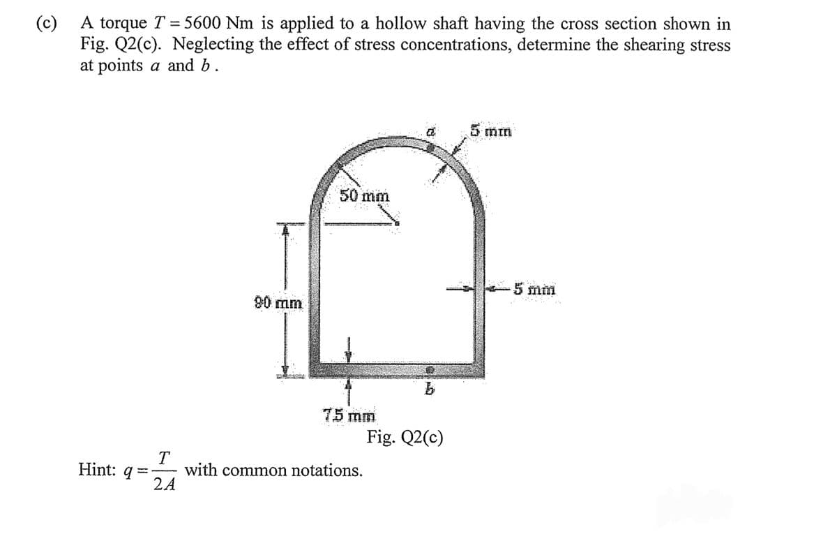 (c)
A torque T = 5600 Nm is applied to a hollow shaft having the cross section shown in
Fig. Q2(c). Neglecting the effect of stress concentrations, determine the shearing stress
at points a and b.
Hint: q
T
2A
90 mm
50 mm
75 mm
with common notations.
Fig. Q2(c)
5 mm
-5 mm