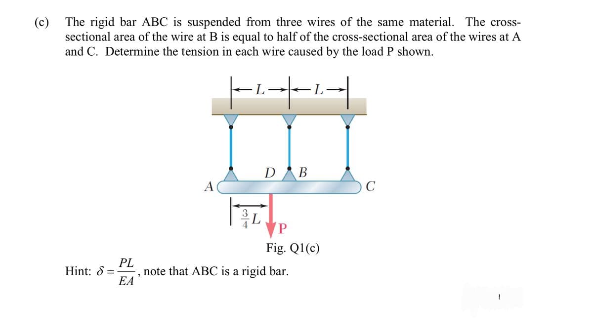 (c) The rigid bar ABC is suspended from three wires of the same material. The cross-
sectional area of the wire at B is equal to half of the cross-sectional area of the wires at A
and C. Determine the tension in each wire caused by the load P shown.
----|--²--|
A
9
DAB
T
L
P
Fig. Q1(c)
PL
Hint: S = note that ABC is a rigid bar.
EA
C