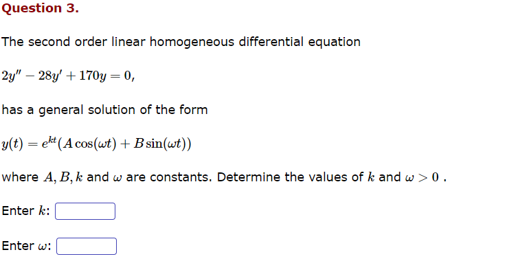 Question 3.
The second order linear homogeneous differential equation
2y" - 28y' + 170y = 0,
has a general solution of the form
y(t) = ekt (Acos(wt) + B sin(wt))
where A, B, k and w are constants. Determine the values of k and w > 0.
Enter k:
Enter w: