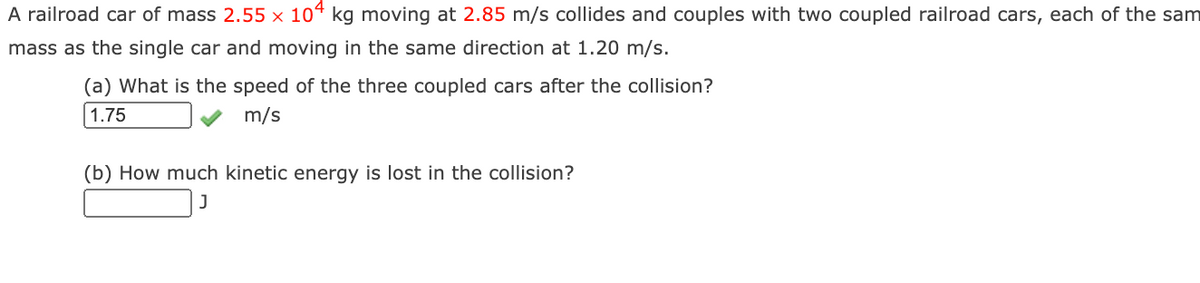 A railroad car of mass 2.55 × 104 kg moving at 2.85 m/s collides and couples with two coupled railroad cars, each of the sam
mass as the single car and moving in the same direction at 1.20 m/s.
(a) What is the speed of the three coupled cars after the collision?
1.75
m/s
(b) How much kinetic energy is lost in the collision?
