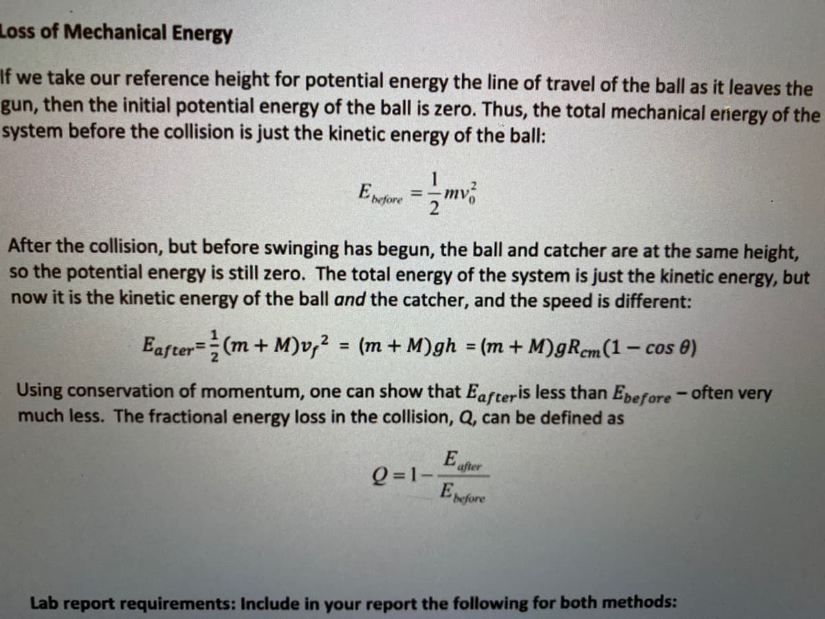 Loss of Mechanical Energy
If we take our reference height for potential energy the line of travel of the ball as it leaves the
gun, then the initial potential energy of the ball is zero. Thus, the total mechanical energy of the
system before the collision is just the kinetic energy of the ball:
%3D
before
After the collision, but before swinging has begun, the ball and catcher are at the same height,
so the potential energy is still zero. The total energy of the system is just the kinetic energy, but
now it is the kinetic energy of the ball and the catcher, and the speed is different:
Eafter=(m+ M)v,? = (m + M)gh = (m + M)gRem(1 – cos e)
%3D
%3D
ст
Using conservation of momentum, one can show that Eafteris less than Epefore - often very
much less. The fractional energy loss in the collision, Q, can be defined as
E
after
Q =1--
Epefore
Lab report requirements: Include in your report the following for both methods:
