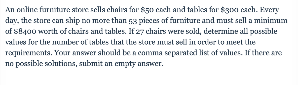 An online furniture store sells chairs for $50 each and tables for $300 each. Every
day, the store can ship no more than 53 pieces of furniture and must sell a minimum
of $8400 worth of chairs and tables. If 27 chairs were sold, determine all possible
values for the number of tables that the store must sell in order to meet the
requirements. Your answer should be a comma separated list of values. If there are
no possible solutions, submit an empty answer.
