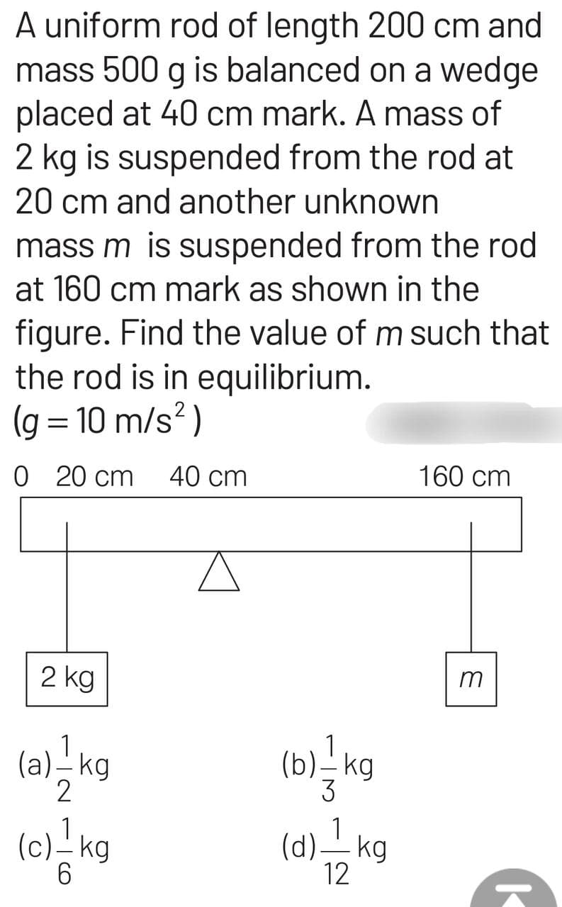 A uniform rod of length 200 cm and
mass 500 g is balanced on a wedge
placed at 40 cm mark. A mass of
2 kg is suspended from the rod at
20 cm and another unknown
mass m is suspended from the rod
at 160 cm mark as shown in the
figure. Find the value of m such that
the rod is in equilibrium.
(g = 10 m/s²)
0 20 cm 40 cm
2 kg
1
(a) - kg
9|11|
(c) - kg
1
(b) / kg
3
(d) — kg
12
160 cm
m
K