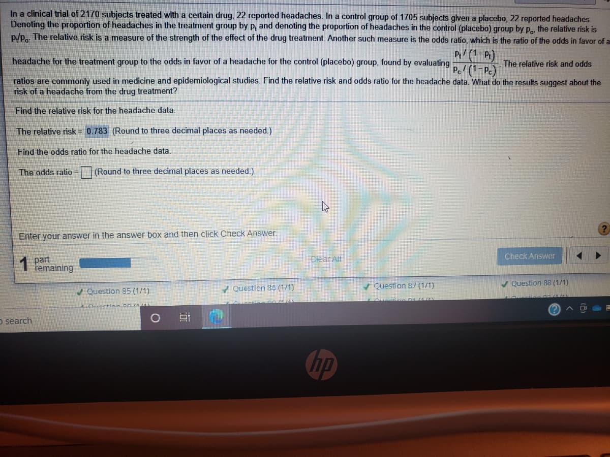 In a clinical trial of 2170 subjects treated with a certain drug, 22 reported headaches. In a control group of 1705 subjects given a placebo, 22 reported headaches.
Denoting the proportion of headaches in the treatment group by p, and denoting the proportion of headaches in the control (placebo) group by p, the relative risk is
p/p.. The relative risk is a measure of the strength of the effect of the drug treatment. Another such measure is the odds ratio, which is the ratio of the odds in favor of a
Pi/ (1-Pi)
Pel (1-Pc)
headache for the treatment group to the odds in favor of a headache for the control (placebo) group, found by evaluating
The relative risk and odds
ratios are commonly used in medicine and epidemiological studies. Find the relative risk and odds ratio for the headache data. What do the results suggest about the
risk of a headache from the drug treatment?
Find the relative risk for the headache data.
The relative risk= 0.783 (Round to three decimal places as needed.)
Find the odds ratio for the headache data.
The odds ratio =
(Round to three decimal places as needed.)
Enter your answer in the answer box
then click Check Answer.
Check Answer
part
remaining
1Question 86 (1/1)
Question 87 (1/1)
V Question 88 (1/1)
Question 85 (1/1)
O search
hp
