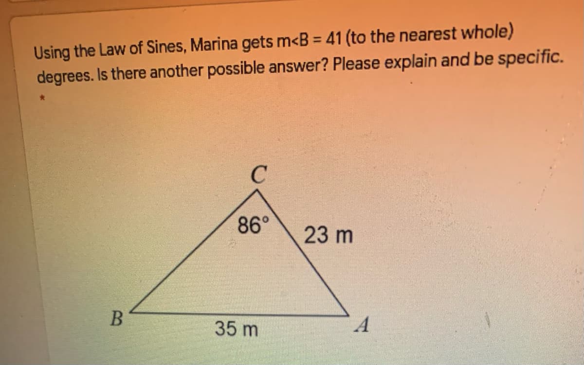Using the Law of Sines, Marina gets m<B = 41 (to the nearest whole)
degrees. Is there another possible answer? Please explain and be specific.
%3D
86°
23 m
35 m
