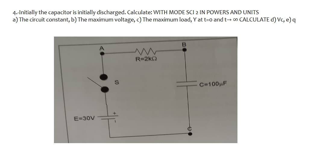 4.-Initially the capacitor is initially discharged. Calculate: WITH MODE SCI 2 IN POWERS AND UNITS
a) The circuit constant, b) The maximum voltage, c) The maximum load, Y at t=0 and t→00 CALCULATE d) Vc, e) q
E=30V
R=2kQ
B
C=100μF