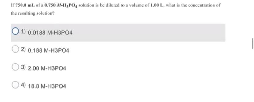 If 750.0 mL of a 0.750 M-H3PO, solution is be diluted to a volume of 1.00 L, what is the concentration of
the resulting solution?
О1) 0.0188 М-НЗРО4
2) 0.188 М-НЗРО4
3) 2.00 М-НЗРО4
4) 18.8 М-НЗРО4
