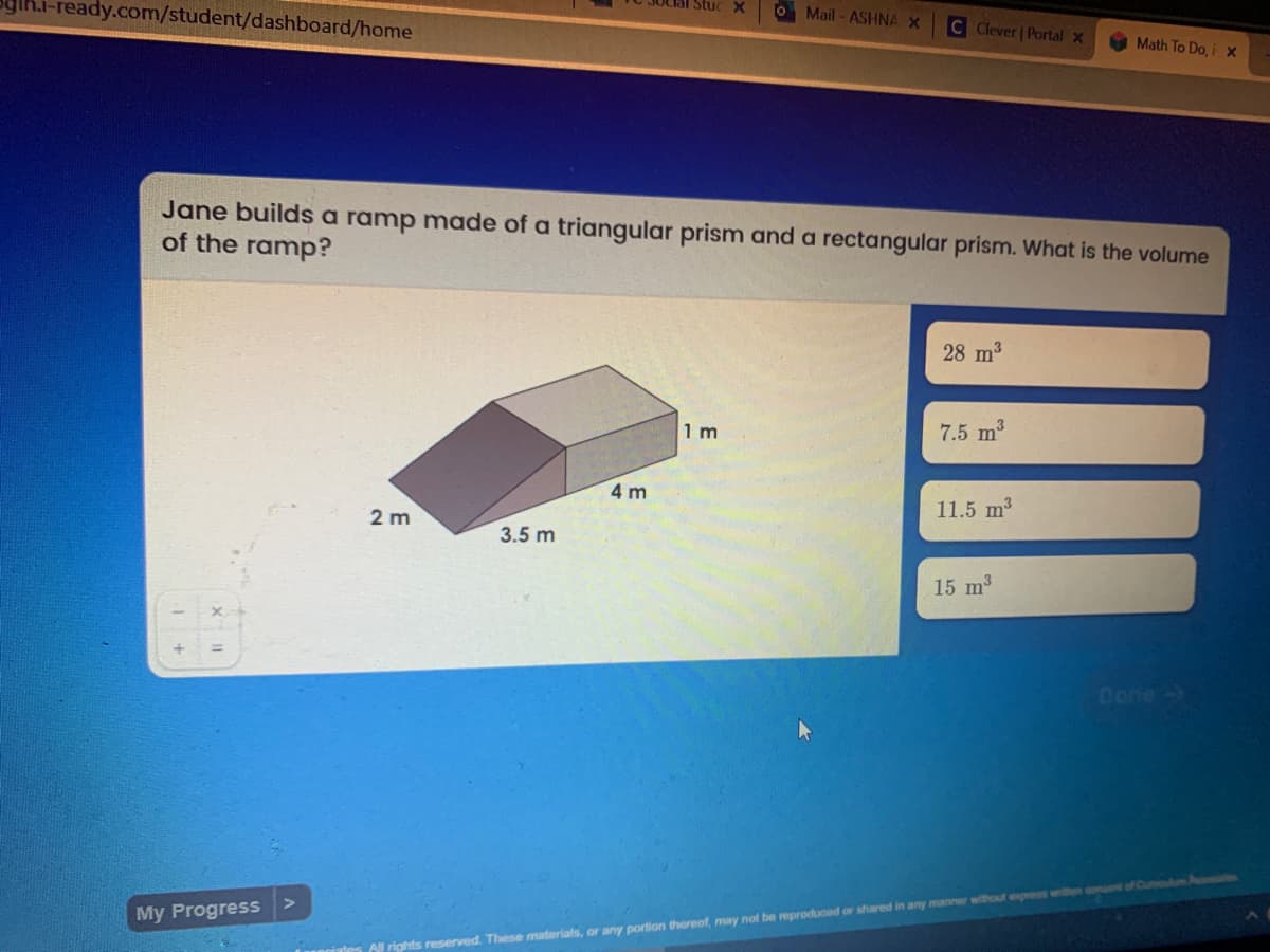 Th.i-ready.com/student/dashboard/home
Stuc X
O Mail - ASHNA X
C Clever | Portal x
Math To Do, i x
Jane builds a ramp made of a triangular prism and a rectangular prism. What is the volume
of the ramp?
28 m3
1 m
7.5 m3
4 m
11.5 m3
2 m
3.5 m
15 m3
Done-
Aussnates
My Progress
A rights reserved. These materials, or any portion thereof, may naf be reproduced or shared in any manner without express wilten
