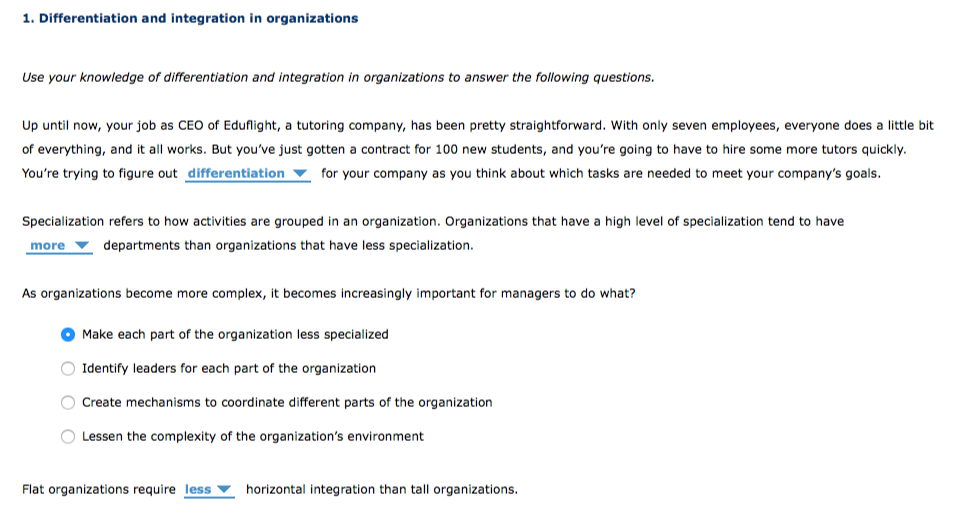 1. Differentiation and integration in organizations
Use your knowledge of differentiation and integration in organizations to answer the following questions.
Up until now, your job as CEO of Eduflight, a tutoring company, has been pretty straightforward. With only seven employees, everyone does a little bit
of everything, and it all works. But you've just gotten a contract for 100 new students, and you're going to have to hire some more tutors quickly.
You're trying to figure out differentiation
for your company as you think about which tasks are needed to meet your company's goals.
Specialization refers to how activities are grouped in an organization. Organizations that have a high level of specialization tend to have
more
departments than organizations that have less specialization.
As organizations become more complex, it becomes increasingly important for managers to do what?
Make each part of the organization less specialized
Identify leaders for each part of the organization
Create mechanisms to coordinate different parts of the organization
Lessen the complexity of the organization's environment
Flat organizations require less
horizontal integration than tall organizations.
