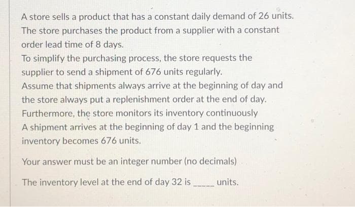 A store sells a product that has a constant daily demand of 26 units.
The store purchases the product from a supplier with a constant
order lead time of 8 days.
To simplify the purchasing process, the store requests the
supplier to send a shipment of 676 units regularly.
Assume that shipments always arrive at the beginning of day and
the store always put a replenishment order at the end of day.
Furthermore, the store monitors its inventory continuously
A shipment arrives at the beginning of day 1 and the beginning
inventory becomes 676 units.
Your answer must be an integer number (no decimals)
The inventory level at the end of day 32 is
units.
