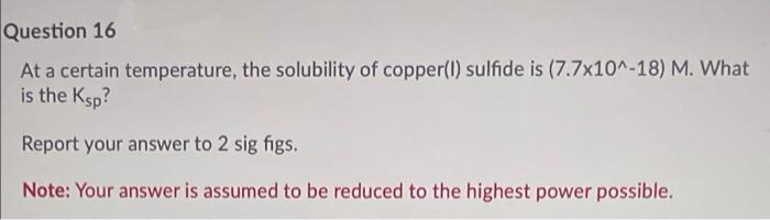 Question 16
At a certain temperature, the solubility of copper(l) sulfide is (7.7x10^-18) M. What
is the Ksp?
Report your answer to 2 sig figs.
Note: Your answer is assumed to be reduced to the highest power possible.
