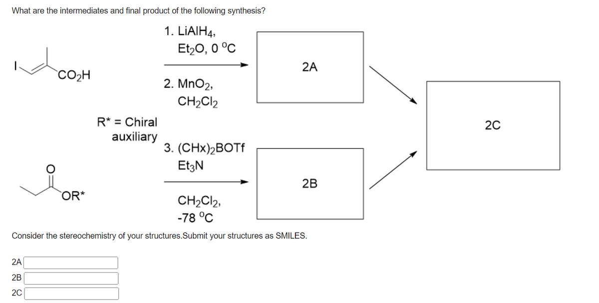 What are the intermediates and final product of the following synthesis?
1. LIAIH4,
Et20, 0 °C
2A
CO2H
2. MnO2,
CH2CI2
R* = Chiral
auxiliary
20
%3D
3. (CHx)2BOTF
EtzN
2B
OR*
CH2CI2,
-78 °C
Consider the stereochemistry of your structures.Submit your structures as SMILES.
2A
2B
20
