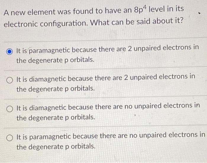A new element was found to have an 8p4 level in its
electronic configuration. What can be said about it?
O It is paramagnetic because there are 2 unpaired electrons in
the degenerate p orbitals.
It is diamagnetic because there are 2 unpaired electrons in
the degenerate p orbitals.
It is diamagnetic because there are no unpaired electrons in
the degenerate p orbitals.
It is paramagnetic because there are no unpaired electrons in
the degenerate p orbitals.

