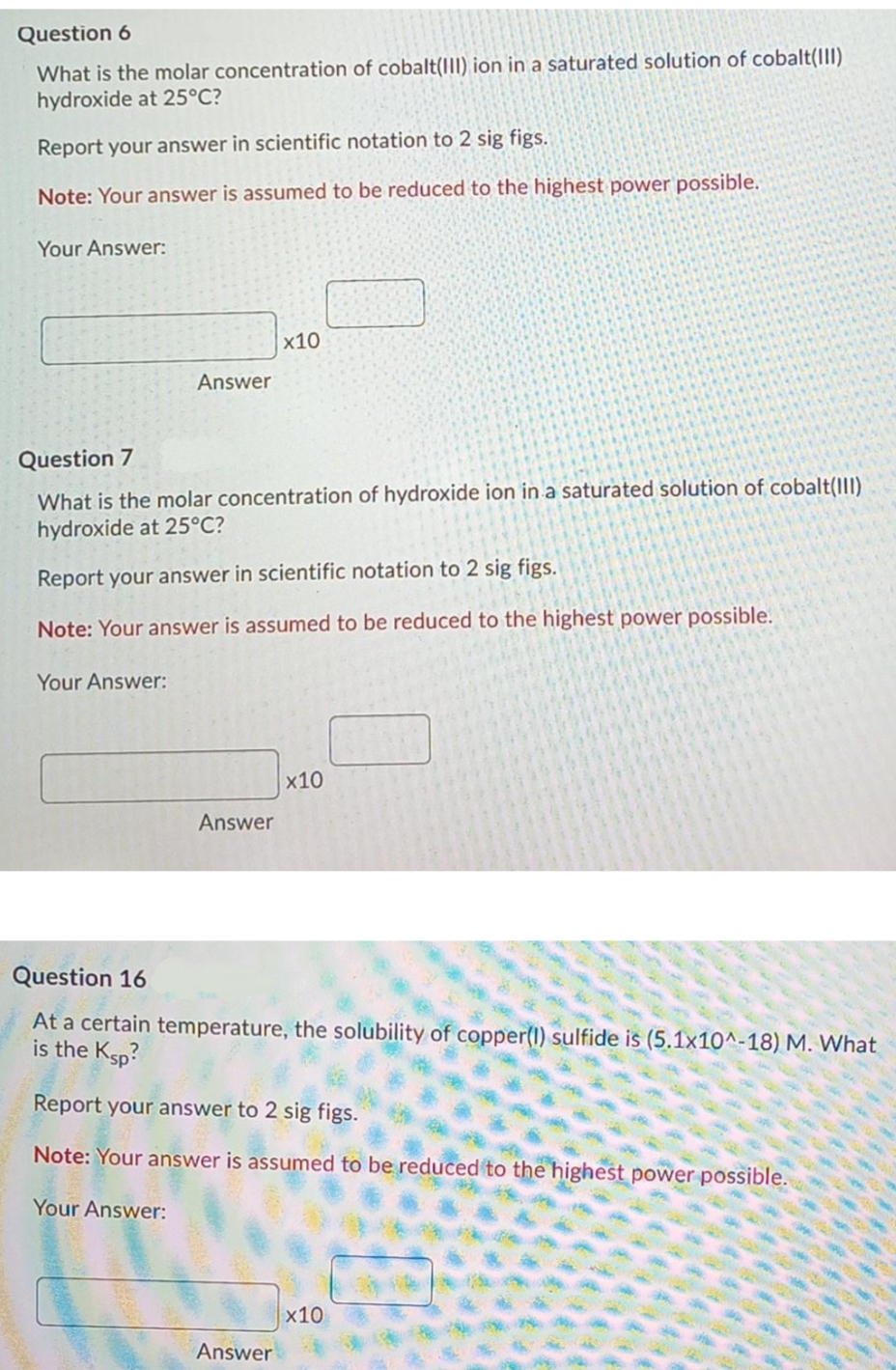 Question 6
What is the molar concentration of cobalt(III) ion in a saturated solution of cobalt(III)
hydroxide at 25°C?
Report your answer in scientific notation to 2 sig figs.
Note: Your answer is assumed to be reduced to the highest power possible.
Your Answer:
x10
Answer
Question 7
What is the molar concentration of hydroxide ion in a saturated solution of cobalt(III)
hydroxide at 25°C?
Report your answer in scientific notation to 2 sig figs.
Note: Your answer is assumed to be reduced to the highest power possible.
Your Answer:
x10
Answer
Question 16
At a certain temperature, the solubility of copper(1) sulfide is (5.1x10^-18) M. What
is the Ksp?
Report your answer to 2 sig figs.
Note: Your answer is assumed to be reduced to the highest power possible.
Your Answer:
x10
Answer
