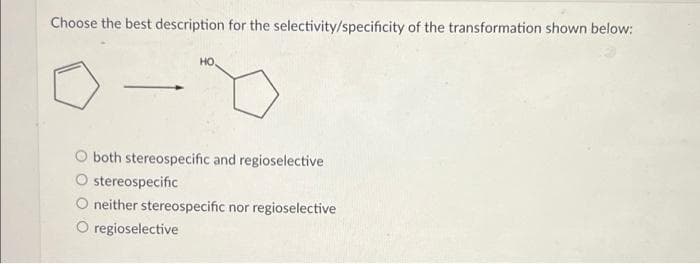 Choose the best description for the selectivity/specificity of the transformation shown below:
HO,
both stereospecific and regioselective
O stereospecific
O neither stereospecific nor regioselective
O regioselective
