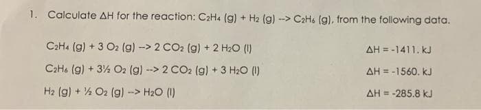1. Calculate AH for the reaction: C2H4 (g) + H2 (g) --> C2H (g), from the following data.
C2H4 (g) + 3 O2 (g)-> 2 CO2 (g) + 2 H2O (1)
AH = -1411. kJ
C2H. (g) + 3½ O2 (g) --> 2 CO2 (g) +3 H2O (1)
AH = -1560. kJ
H2 (g) + ½ O2 (g) -> H2O (1)
AH = -285.8 kJ
%3D
