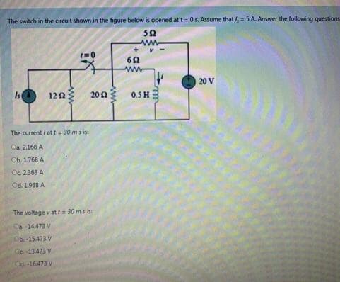 The switch in the circuit shown in the figure below is opened at t= 0 s. Assume that,= 5 A Answer the following questions
sa
20 V
Is
122
202
0.5 H
The current i att= 30 ms is:
Oa. 2.168 A
Ob. 1.768 A
Oc. 2368 A
Od. 1.968 A
The voltage v atta 30 ms is
Ca-14473 V
Ob.-15473 V
Ce-13.473 V
Cd-16.473 V
ww
