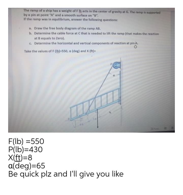 The ramp of a ship has a weight of F lb acts in the center of gravity at G. The ramp is supported
by a pin at point "A" and a smooth surface on "B".
If the ramp was in equilibrium, answer the following questions:
a. Draw the free body diagram of the ramp AB.
b. Determine the cable force at C that is needed to lift the ramp (that makes the reaction
at B equals to Zero).
c. Determine the horizontal and vertical components of reaction at pin A.
Take the values of F (lb)=550, a (deg) and X (ft)=
20
41t
DFocus
F(lb) =550
P(lb)=430
X(ft)=8
a(deg)=65
Be quick plz and l'll give you like
