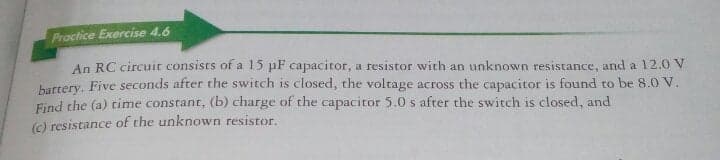 Practice Exercise 4.6
An RC circuit consists of a 15 pF capacitor, a resistor with an unknown resistance, and a 12.0 V
harrery, Five seconds after the switch is closed, the voltage across the capacitor is found to be 8.0 V.
Find the (a) time constant, (b) charge of the capacitor 5.0 s after the switch is closed, and
(c) resistance of the unknown resistor.
