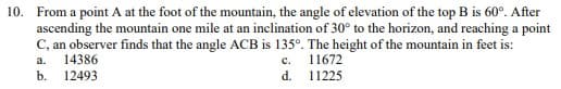10. From a point A at the foot of the mountain, the angle of elevation of the top B is 60°. After
ascending the mountain one mile at an inclination of 30° to the horizon, and reaching a point
C, an observer finds that the angle ACB is 135º. The height of the mountain in feet is:
a. 14386
C.
11672
b. 12493
d.
11225